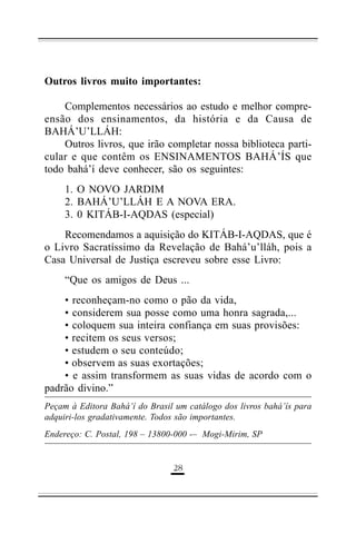 Outros livros muito importantes:
Complementos necessários ao estudo e melhor compreensão dos ensinamentos, da história e da Causa de
BAHÁ’U’LLÁH:
Outros livros, que irão completar nossa biblioteca particular e que contêm os ENSINAMENTOS BAHÁ’ÍS que
todo bahá’í deve conhecer, são os seguintes:
1. O NOVO JARDIM
2. BAHÁ’U’LLÁH E A NOVA ERA.
3. 0 KITÁB-I-AQDAS (especial)
Recomendamos a aquisição do KITÁB-I-AQDAS, que é
o Livro Sacratíssimo da Revelação de Bahá’u’lláh, pois a
Casa Universal de Justiça escreveu sobre esse Livro:
“Que os amigos de Deus ...
• reconheçam-no como o pão da vida,
• considerem sua posse como uma honra sagrada,...
• coloquem sua inteira confiança em suas provisões:
• recitem os seus versos;
• estudem o seu conteúdo;
• observem as suas exortações;
• e assim transformem as suas vidas de acordo com o
padrão divino.”
Peçam à Editora Bahá’í do Brasil um catálogo dos livros bahá’ís para
adquiri-los gradativamente. Todos são importantes.
Endereço: C. Postal, 198 – 13800-000 -– Mogi-Mirim, SP

'%

 