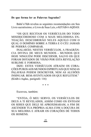 De que forma ler as Palavras Sagradas?
Bahá’u’lláh revelou as seguintes recomendações em Seu
Livro sacratíssimo, o Livro de Suas Leis, o KITÁB-I-AQDAS:
“OS QUE RECITAM OS VERSÍCULOS DO TODO
MISERICORDIOSO COM A MAIS MELODIOSA ENTOAÇÃO, DESCOBRIRÃO NELES AQUILO COM O
QUAL O DOMÍNIO SOBRE A TERRA E O CÉU JAMAIS
SE PODERÁ COMPARAR.
INALARÃO, NESTES VERSÍCULOS, A FRAGRÂNCIA DIVINA DE MEUS MUNDOS - MUNDOS QUE
HOJE NINGUÉM PODE DISCERNIR, SALVO OS QUE
FORAM DOTADOS DE VISÃO POR ESTA REVELAÇÃO
SUBLIME E FORMOSA.
DIZE: ESTES VERSÍCULOS ATRAEM OS CORAÇÕES PUROS AOS MUNDOS ESPIRITUAIS QUE NEM AS
PALAVRAS PODEM DESCREVER, NEM AS ALUSÕES
INSINUAR. BEM-AVENTUADOS OS QUE REFLETEM.”
(Kitáb-i-Aqdas, parágrafo 116)
***
Escreveu, também:
“ENTOA, Ó MEU SERVO, OS VERSÍCULOS DE
DEUS A TI REVELADOS, ASSIM COMO OS ENTOAM
OS SERES QUE DELE SE APROXIMARAM, A FIM DE
ASCENDER TUA PRÓPRIA ALMA COM A DOÇURA DE
SUA MELODIA E ATRAIR OS CORAÇÕES DE TODOS
OS HOMENS.
')

 