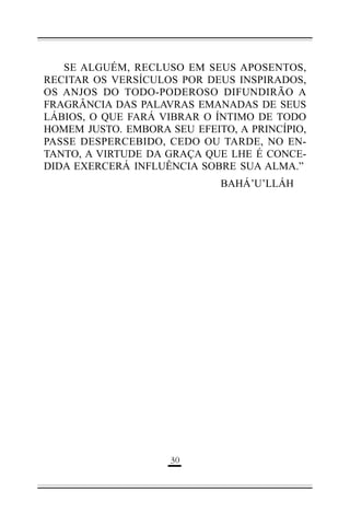 SE ALGUÉM, RECLUSO EM SEUS APOSENTOS,
RECITAR OS VERSÍCULOS POR DEUS INSPIRADOS,
OS ANJOS DO TODO-PODEROSO DIFUNDIRÃO A
FRAGRÂNCIA DAS PALAVRAS EMANADAS DE SEUS
LÁBIOS, O QUE FARÁ VIBRAR O ÍNTIMO DE TODO
HOMEM JUSTO. EMBORA SEU EFEITO, A PRINCÍPIO,
PASSE DESPERCEBIDO, CEDO OU TARDE, NO ENTANTO, A VIRTUDE DA GRAÇA QUE LHE É CONCEDIDA EXERCERÁ INFLUÊNCIA SOBRE SUA ALMA.”
BAHÁ’U’LLÁH

(*

 