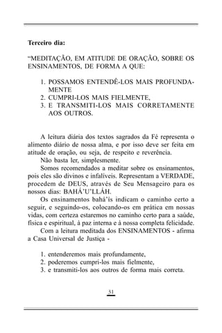 Terceiro dia:
“MEDITAÇÃO, EM ATITUDE DE ORAÇÃO, SOBRE OS
ENSINAMENTOS, DE FORMA A QUE:
1. POSSAMOS ENTENDÊ-LOS MAIS PROFUNDAMENTE
2. CUMPRI-LOS MAIS FIELMENTE,
3. E TRANSMITI-LOS MAIS CORRETAMENTE
AOS OUTROS.
A leitura diária dos textos sagrados da Fé representa o
alimento diário de nossa alma, e por isso deve ser feita em
atitude de oração, ou seja, de respeito e reverência.
Não basta ler, simplesmente.
Somos recomendados a meditar sobre os ensinamentos,
pois eles são divinos e infalíveis. Representam a VERDADE,
procedem de DEUS, através de Seu Mensageiro para os
nossos dias: BAHÁ’U’LLÁH.
Os ensinamentos bahá’ís indicam o caminho certo a
seguir, e seguindo-os, colocando-os em prática em nossas
vidas, com certeza estaremos no caminho certo para a saúde,
física e espiritual, à paz interna e à nossa completa felicidade.
Com a leitura meditada dos ENSINAMENTOS - afirma
a Casa Universal de Justiça 1. entenderemos mais profundamente,
2. poderemos cumpri-los mais fielmente,
3. e transmiti-los aos outros de forma mais correta.
(&

 