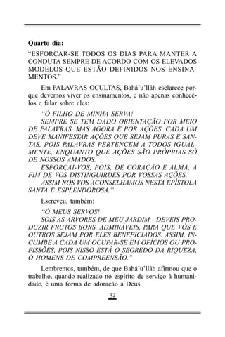 Quarto dia:
“ESFORÇAR-SE TODOS OS DIAS PARA MANTER A
CONDUTA SEMPRE DE ACORDO COM OS ELEVADOS
MODELOS QUE ESTÃO DEFINIDOS NOS ENSINAMENTOS.”
Em PALAVRAS OCULTAS, Bahá’u’lláh esclarece porque devemos viver os ensinamentos, e não apenas conhecêlos e falar sobre eles:
“Ó FILHO DE MINHA SERVA!
SEMPRE SE TEM DADO ORIENTAÇÃO POR MEIO
DE PALAVRAS, MAS AGORA É POR AÇÕES. CADA UM
DEVE MANIFESTAR AÇÕES QUE SEJAM PURAS E SANTAS, POIS PALAVRAS PERTENCEM A TODOS IGUALMENTE, ENQUANTO QUE AÇÕES SÃO PRÓPRIAS SÓ
DE NOSSOS AMADOS.
ESFORÇAI-VOS, POIS, DE CORAÇÃO E ALMA, A
FIM DE VOS DISTINGUIRDES POR VOSSAS AÇÕES.
ASSIM NÓS VOS ACONSELHAMOS NESTA EPÍSTOLA
SANTA E ESPLENDOROSA.”
Escreveu, também:
“Ó MEUS SERVOS!
SOIS AS ÁRVORES DE MEU JARDIM - DEVEIS PRODUZIR FRUTOS BONS, ADMIRÁVEIS, PARA QUE VÓS E
OUTROS SEJAM POR ELES BENEFICIADOS. ASSIM, INCUMBE A CADA UM OCUPAR-SE EM OFÍCIOS OU PROFISSÕES, POIS NISSO ESTÁ O SEGREDO DA RIQUEZA,
Ó HOMENS DE COMPREENSÃO.”
Lembremos, também, de que Bahá’u’lláh afirmou que o
trabalho, quando realizado no espírito de serviço à humanidade, é uma forma de adoração a Deus.
('

 
