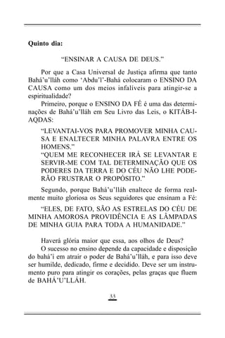 Quinto dia:
“ENSINAR A CAUSA DE DEUS.”
Por que a Casa Universal de Justiça afirma que tanto
Bahá’u’lláh como ‘Abdu’l’-Bahá colocaram o ENSINO DA
CAUSA como um dos meios infalíveis para atingir-se a
espiritualidade?
Primeiro, porque o ENSINO DA FÉ é uma das determinações de Bahá’u’lláh em Seu Livro das Leis, o KITÁB-IAQDAS:
“LEVANTAI-VOS PARA PROMOVER MINHA CAUSA E ENALTECER MINHA PALAVRA ENTRE OS
HOMENS.”
“QUEM ME RECONHECER IRÁ SE LEVANTAR E
SERVIR-ME COM TAL DETERMINAÇÃO QUE OS
PODERES DA TERRA E DO CÉU NÃO LHE PODERÃO FRUSTRAR O PROPÓSITO.”
Segundo, porque Bahá’u’lláh enaltece de forma realmente muito gloriosa os Seus seguidores que ensinam a Fé:
“ELES, DE FATO, SÃO AS ESTRELAS DO CÉU DE
MINHA AMOROSA PROVIDÊNCIA E AS LÂMPADAS
DE MINHA GUIA PARA TODA A HUMANIDADE.”
Haverá glória maior que essa, aos olhos de Deus?
O sucesso no ensino depende da capacidade e disposição
do bahá’í em atrair o poder de Bahá’u’lláh, e para isso deve
ser humilde, dedicado, firme e decidido. Deve ser um instrumento puro para atingir os corações, pelas graças que fluem
de BAHÁ’U’LLÁH.
((

 