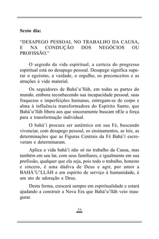 Sexto dia:
“DESAPEGO PESSOAL NO TRABALHO DA CAUSA,
E
NA
CONDUÇÃO
DOS
NEGÓCIOS
OU
PROFISSÃO.”
O segredo da vida espiritual, a certeza do progresso
espiritual está no desapego pessoal. Desapego significa superar o egoísmo, a vaidade, o orgulho, os preconceitos e as
atrações à vida material.
Os seguidores de Bahá’u’lláh, em todas as partes do
mundo, embora reconhecendo sua incapacidade pessoal, suas
fraquezas e imperfeições humanas, entregam-se de corpo e
alma à influência transformadora do Espírito Santo, que
Bahá’u’lláh libera aos que sinceramente buscam nEle a força
para a transformação individual.
O bahá’í procura ser autêntico em sua Fé, buscando
vivenciar, com desapego pessoal, os ensinamentos, as leis, as
determinações que as Figuras Centrais da Fé Bahá’í escreveram e determinaram.
Aplica a vida bahá’í não só no trabalho da Causa, mas
também em seu lar, com seus familiares, e igualmente em sua
profissão, qualquer que ela seja, pois todo o trabalho, honesto
e sincero, é uma dádiva de Deus e agir, por amor a
BAHÁ’U’LLÁH e em espírito de serviço à humanidade, é
um ato de adoração a Deus.
Desta forma, crescerá sempre em espiritualidade e estará
ajudando a construir a Nova Era que Bahá’u’lláh veio inaugurar.
(!

 