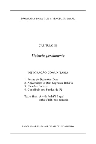 PROGRAMA BAHÁ’Í DE VIVÊNCIA INTEGRAL

CAPÍTULO III

Vivência permanente

INTEGRAÇÃO COMUNITÁRIA
1.
2.
3.
4.

Festas de Dezenove Dias
Aniversários e Dias Sagrados Bahá’ís
Eleições Bahá’ís
Contribuir aos Fundos da Fé

Texto final: A vida bahá’í à qual
Bahá’u’lláh nos convoca

PROGRAMAS ESPECIAIS DE APROFUNDAMENTO

 