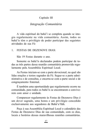 Capítulo III

Integração Comunitária
A vida espiritual do bahá’í se completa quando se integra regularmente na vida comunitária. Assim, todos os
bahá’ís têm o privilégio de poder participar das seguintes
atividades de sua Fé:
1.

FESTAS DE DEZENOVE DIAS:
São 19 Festas durante o ano.

Somente os bahá’ís declarados podem participar de todas as três partes dessa reunião comunitária promovida regularmente pela Assembléia Espiritual Local.
As Festas iniciam-se com a parte devocional, na qual são
lidas orações e textos sagrados da Fé. Segue-se a parte administrativa e de consultas, e encerra-se com a parte social e de
congraçamento fraternal.
É também uma oportunidade que regularmente ocorre na
comunidade, para todos os bahá’ís se encontrarem e conviverem com amor e unidade.
Comparecer regularmente às Festas de Dezenove Dias é
um dever sagrado, uma honra e um privilégio concedido
exclusivamente aos seguidores de Bahá’u’lláh.
Peça à sua Assembléia Espiritual Local o calendário das
Festas de Dezenove Dias de sua comunidade, com os dias,
locais e horários dessas maravilhosas reuniões comunitárias.
($

 