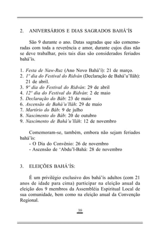 2.

ANIVERSÁRIOS E DIAS SAGRADOS BAHÁ’ÍS

São 9 durante o ano. Datas sagradas que são comemoradas com toda a reverência e amor, durante cujos dias não
se deve trabalhar, pois tais dias são considerados feriados
bahá’ís.
1. Festa de Naw-Ruz (Ano Novo Bahá’í): 21 de março.
2. 1º dia do Festival do Ridván (Declaração de Bahá’u’lláh):
21 de abril.
3. 9º dia do Festival do Ridván: 29 de abril
4. 12º dia do Festival do Ridván: 2 de maio
5. Declaração do Báb: 23 de maio
6. Ascensão de Bahá’u’lláh: 29 de maio
7. Martírio do Báb: 9 de julho
8. Nascimento do Báb: 20 de outubro
9. Nascimento de Bahá’u’lláh: 12 de novembro
Comemoram-se, também, embora não sejam feriados
bahá’ís:
- O Dia do Convênio: 26 de novembro
- Ascensão de ‘Abdu’l-Bahá: 28 de novembro
3.

ELEIÇÕES BAHÁ’ÍS:

É um privilégio exclusivo dos bahá’ís adultos (com 21
anos de idade para cima) participar na eleição anual da
eleição dos 9 membros da Assembléia Espiritual Local de
sua comunidade, bem como na eleição anual da Convenção
Regional.
(%

 