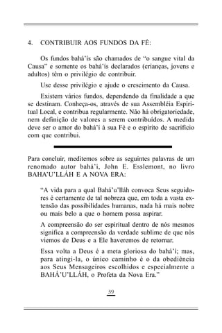 4.

CONTRIBUIR AOS FUNDOS DA FÉ:

Os fundos bahá’ís são chamados de “o sangue vital da
Causa” e somente os bahá’ís declarados (crianças, jovens e
adultos) têm o privilégio de contribuir.
Use desse privilégio e ajude o crescimento da Causa.
Existem vários fundos, dependendo da finalidade a que
se destinam. Conheça-os, através de sua Assembléia Espiritual Local, e contribua regularmente. Não há obrigatoriedade,
nem definição de valores a serem contribuídos. A medida
deve ser o amor do bahá’í à sua Fé e o espírito de sacrifício
com que contribui.
Para concluir, meditemos sobre as seguintes palavras de um
renomado autor bahá’í, John E. Esslemont, no livro
BAHA’U’LLÁH E A NOVA ERA:
“A vida para a qual Bahá’u’lláh convoca Seus seguidores é certamente de tal nobreza que, em toda a vasta extensão das possibilidades humanas, nada há mais nobre
ou mais belo a que o homem possa aspirar.
A compreensão do ser espiritual dentro de nós mesmos
significa a compreensão da verdade sublime de que nós
viemos de Deus e a Ele haveremos de retornar.
Essa volta a Deus é a meta gloriosa do bahá’í; mas,
para atingi-la, o único caminho é o da obediência
aos Seus Mensageiros escolhidos e especialmente a
BAHÁ’U’LLÁH, o Profeta da Nova Era.”
!"

 