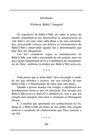 Introdução:

Vivência Bahá’í Integral
Os seguidores de Bahá’u’lláh, em todas as partes do
mundo, empenham-se por desenvolver as características da
vida baha’í, em suas vidas individuais e de suas comunidades, procurando colocar em prática os ensinamentos de
Bahá’u’lláh e observando aquelas leis e determinações que
hoje lhes são obrigatórias.
Um fiel verdadeiro segue os mandamentos de
Bahá’u’lláh, com toda a sinceridade de seu coração, uma vez
que a pedra fundamental da Fé é a obediência aos mandamentos de Deus, conforme revelados por Bahá’u’lláh nesta era.
***
Toda pessoa que se torna bahá’í deve investigar a verdade até que obtenha a certeza, em seu coração, de que
Bahá’u’lláh é a Manifestação de Deus para esta época.
Quando a pessoa alcança este estágio, a obediência aos
mandamentos torna-se por ela desejada. Sua atração por
Bahá’u’lláh leva-a a amá-LO e obedecê-LO, será o que seu
coração mais desejará, com amor e veneração ao Mensageiro
Divino.
E, à medida que aprofunda seu conhecimento na Fé,
dirige-se a Bahá’u’lláh em busca de Seu poder. Seu coração
torna-se o recipiente do conhecimento que Deus concede a
um fiel.
***
!

 