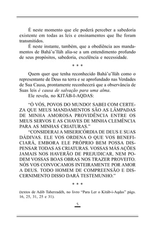 É neste momento que ele poderá perceber a sabedoria
existente em todas as leis e ensinamentos que lhe foram
transmitidos.
É neste instante, também, que a obediência aos mandamentos de Bahá’u’lláh alia-se a um entendimento profundo
de seus propósitos, sabedoria, excelência e necessidade.
***
Quem quer que tenha reconhecido Bahá’u’lláh como o
representante de Deus na terra e se aprofundado nas Verdades
de Sua Causa, prontamente reconhecerá que a observância de
Suas leis é causa de salvação para uma alma.
Ele revela, no KITÁB-I-AQDAS:
“Ó VÓS, POVOS DO MUNDO! SABEI COM CERTEZA QUE MEUS MANDAMENTOS SÃO AS LÂMPADAS
DE MINHA AMOROSA PROVIDÊNCIA ENTRE OS
MEUS SERVOS E AS CHAVES DE MINHA CLEMÊNCIA
PARA AS MINHAS CRIATURAS.”
“CONSIDERAI A MISERICÓRDIA DE DEUS E SUAS
DÁDIVAS. ELE VOS ORDENA O QUE VOS BENEFICIARÁ, EMBORA ELE PRÓPRIO BEM POSSA DISPENSAR TODAS AS CRIATURAS. VOSSAS MÁS AÇÕES
JAMAIS NOS HAVERÃO DE PREJUDICAR, NEM PODEM VOSSAS BOAS OBRAS NOS TRAZER PROVEITO.
NÓS VOS CONVOCAMOS INTEIRAMENTE POR AMOR
A DEUS. TODO HOMEM DE COMPREENSÃO E DISCERNIMENTO DISSO DARÁ TESTEMUNHO.”
***
(textos de Adib Taherzadéh, no livro “Para Ler o Kitáb-i-Aqdas” págs.
16, 25, 31, 25 e 31).
"

 