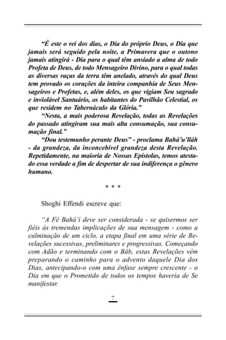 “É este o rei dos dias, o Dia do próprio Deus, o Dia que
jamais será seguido pela noite, a Primavera que o outono
jamais atingirá - Dia para o qual têm ansiado a alma de todo
Profeta de Deus, de todo Mensageiro Divino, para o qual todas
as diversas raças da terra têm anelado, através do qual Deus
tem provado os corações da inteira companhia de Seus Mensageiros e Profetas, e, além deles, os que vigiam Seu sagrado
e inviolável Santuário, os habitantes do Pavilhão Celestial, os
que residem no Tabernáculo da Glória.”
“Nesta, a mais poderosa Revelação, todas as Revelações
do passado atingiram sua mais alta consumação, sua consumação final.”
“Dou testemunho perante Deus” - proclama Bahá’u’lláh
- da grandeza, da inconcebível grandeza desta Revelação.
Repetidamente, na maioria de Nossas Epístolas, temos atestado essa verdade a fim de despertar de sua indiferença o gênero
humano.
***
Shoghi Effendi escreve que:
“A Fé Bahá’í deve ser considerada - se quisermos ser
fiéis às tremendas implicações de sua mensagem - como a
culminação de um ciclo, a etapa final em uma série de Revelações sucessivas, preliminares e progressivas. Começando
com Adão e terminando com o Báb, estas Revelações vêm
preparando o caminho para o advento daquele Dia dos
Dias, antecipando-o com uma ênfase sempre crescente - o
Dia em que o Prometido de todos os tempos haveria de Se
manifestar.
$

 