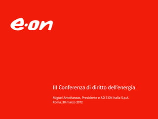 III Conferenza di diritto dell’energia
Miguel Antoñanzas, Presidente e AD E.ON Italia S.p.A.
Roma, 30 marzo 2012
 