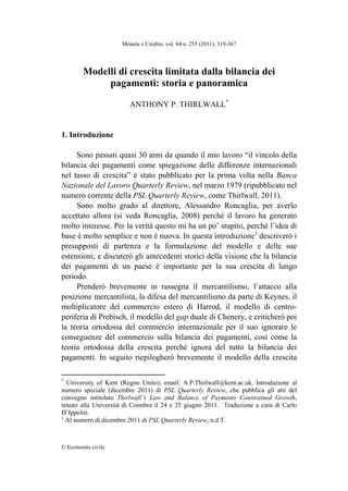 Moneta e Credito, vol. 64 n. 255 (2011), 319-367 
© Economia civile 
Modelli di crescita limitata dalla bilancia dei
pagamenti: storia e panoramica
ANTHONY P. THIRLWALL*
1. Introduzione
Sono passati quasi 30 anni da quando il mio lavoro “il vincolo della
bilancia dei pagamenti come spiegazione delle differenze internazionali
nel tasso di crescita” è stato pubblicato per la prima volta nella Banca
Nazionale del Lavoro Quarterly Review, nel marzo 1979 (ripubblicato nel
numero corrente della PSL Quarterly Review, come Thirlwall, 2011).
Sono molto grado al direttore, Alessandro Roncaglia, per averlo
accettato allora (si veda Roncaglia, 2008) perché il lavoro ha generato
molto interesse. Per la verità questo mi ha un po’ stupito, perché l’idea di
base è molto semplice e non è nuova. In questa introduzione1
descriverò i
presupposti di partenza e la formulazione del modello e delle sue
estensioni, e discuterò gli antecedenti storici della visione che la bilancia
dei pagamenti di un paese è importante per la sua crescita di lungo
periodo.
Prenderò brevemente in rassegna il mercantilismo, l’attacco alla
posizione mercantilista, la difesa del mercantilismo da parte di Keynes, il
moltiplicatore del commercio estero di Harrod, il modello di centro-
periferia di Prebisch, il modello del gap duale di Chenery, e criticherò poi
la teoria ortodossa del commercio internazionale per il suo ignorare le
conseguenze del commercio sulla bilancia dei pagamenti, così come la
teoria ortodossa della crescita perché ignora del tutto la bilancia dei
pagamenti. In seguito riepilogherò brevemente il modello della crescita
                                                            
*
University of Kent (Regno Unito); email: A.P.Thirlwall@kent.ac.uk. Introduzione al
numero speciale (dicembre 2011) di PSL Quarterly Review, che pubblica gli atti del
convegno intitolato Thirlwall’s Law and Balance of Payments Constrained Growth,
tenuto alla Università di Coimbra il 24 e 25 giugno 2011. Traduzione a cura di Carlo
D’Ippoliti.
1
Al numero di dicembre 2011 di PSL Quarterly Review, n.d.T.
 