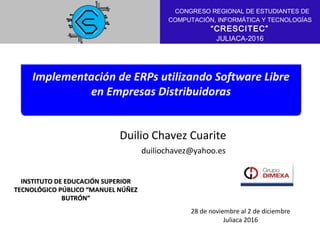 Implementación de ERPs utilizando Software Libre
en Empresas Distribuidoras
INSTITUTO DE EDUCACIÓN SUPERIORINSTITUTO DE EDUCACIÓN SUPERIOR
TECNOLÓGICO PÚBLICO “MANUEL NÚÑEZTECNOLÓGICO PÚBLICO “MANUEL NÚÑEZ
BUTRÓN”BUTRÓN”
Autor 1 / 7
Duilio Chavez Cuarite
duiliochavez@yahoo.es
28 de noviembre al 2 de diciembre
Juliaca 2016
CITIE 2016
CONGRESO REGIONAL DE ESTUDIANTES DE
COMPUTACIÓN, INFORMÁTICA Y TECNOLOGÍAS
“CRESCITEC”
JULIACA-2016
 