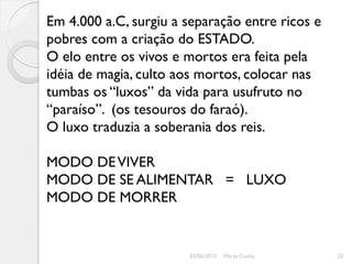 Em 4.000 a.C, surgiu a separação entre ricos e
pobres com a criação do ESTADO.
O elo entre os vivos e mortos era feita pela
idéia de magia, culto aos mortos, colocar nas
tumbas os “luxos” da vida para usufruto no
“paraíso”. (os tesouros do faraó).
O luxo traduzia a soberania dos reis.

MODO DE VIVER
MODO DE SE ALIMENTAR = LUXO
MODO DE MORRER


                       03/06/2012   Marta Cunha   23
 