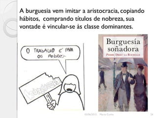 A burguesia vem imitar a aristocracia, copiando
hábitos, comprando títulos de nobreza, sua
vontade é vincular-se às classe dominantes.




                        03/06/2012   Marta Cunha   24
 