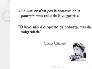 « Le luxe, ce n'est pas le contraire de la
  pauvreté mais celui de la vulgarité »

"O luxo, não é o oposto da pobreza, mas da
 vulgaridade"

                 Coco Chanel




                     03/06/2012   Marta Cunha   3
 