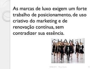 As marcas de luxo exigem um forte
trabalho de posicionamento, de uso
criativo do marketing e de
renovação contínua, sem
contradizer sua essência.




                03/06/2012   Marta Cunha   35
 