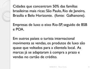 Cidades que concentram 50% das famílias
brasileiras mais ricas: São Paulo, Rio de Janeiro,
Brasília e Belo Horizonte. (fonte: Galhanone).

Empresas de luxo o eixo Rio-SP, seguido de BSB
e POA.

Em outros países o turista internacional
movimenta as vendas, os produtos de luxo são
quase que voltados para a clientela local. As
marcas já se adaptaram à compra a prazo e
vendas no cartão de crédito.

                         03/06/2012   Marta Cunha    41
 