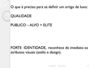O que é preciso para se definir um artigo de luxo:

QUALIDADE

PUBLICO – ALVO = ELITE




FORTE IDENTIDADE, reconhece de imediato os
atributos visuais (estilo e design).


                        03/06/2012   Marta Cunha   43
 