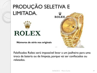 PRODUÇÃO SELETIVA E
LIMITADA.




  Números de série nos originais



Falsificados Rolex: será impossível levar a um joalheiro para uma
troca de bateria ou de limpeza, porque vai ser confiscados ou
relatados.


                                   03/06/2012   Marta Cunha         49
 