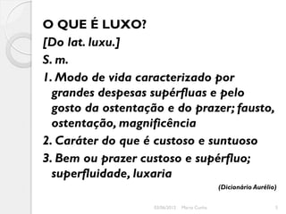 O QUE É LUXO?
[Do lat. luxu.]
S. m.
1. Modo de vida caracterizado por
  grandes despesas supérfluas e pelo
  gosto da ostentação e do prazer; fausto,
  ostentação, magnificência
2. Caráter do que é custoso e suntuoso
3. Bem ou prazer custoso e supérfluo;
  superfluidade, luxaria
                                               (Dicionário Aurélio)

                    03/06/2012   Marta Cunha                      5
 
