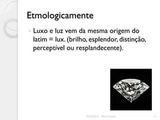Etmologicamente
   Luxo e luz vem da mesma origem do
    latim = lux. (brilho, esplendor, distinção,
    perceptível ou resplandecente).




                        03/06/2012   Marta Cunha   6
 
