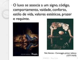 O luxo se associa a um signo, código,
comportamento, vaidade, conforto,
estilo de vida, valores estéticos, prazer
e requinte.




                     Tela: Narciso - Caravaggio, pintor italiano
                                                   (1571/1610)
                    03/06/2012   Marta Cunha                       7
 
