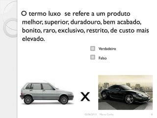 O termo luxo se refere a um produto
melhor, superior, duradouro, bem acabado,
bonito, raro, exclusivo, restrito, de custo mais
elevado.
                                    Verdadeiro

                                    Falso




                      x
                       03/06/2012   Marta Cunha    8
 