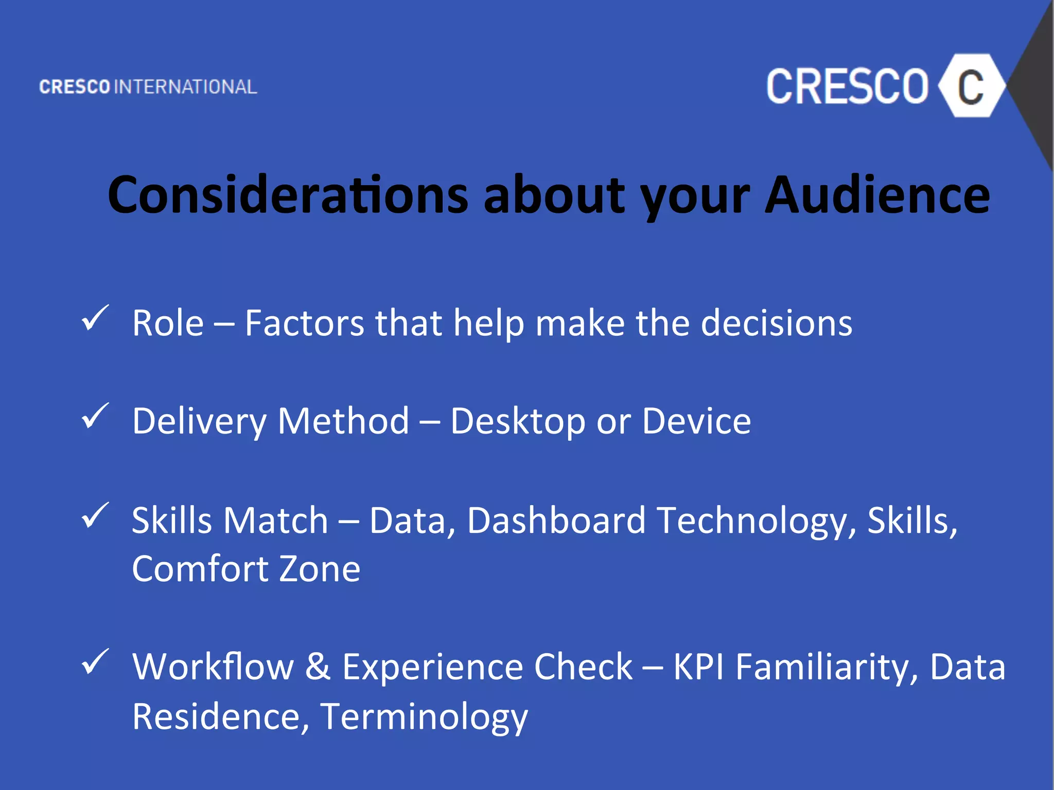  
Considera1ons	
  about	
  your	
  Audience	
  
	
  
ü  Role	
  –	
  Factors	
  that	
  help	
  make	
  the	
  decisions	
  
	
  
ü  Delivery	
  Method	
  –	
  Desktop	
  or	
  Device	
  
	
  
ü  Skills	
  Match	
  –	
  Data,	
  Dashboard	
  Technology,	
  Skills,	
  
Comfort	
  Zone	
  
	
  
ü  Workﬂow	
  &	
  Experience	
  Check	
  –	
  KPI	
  Familiarity,	
  Data	
  
Residence,	
  Terminology	
  
 