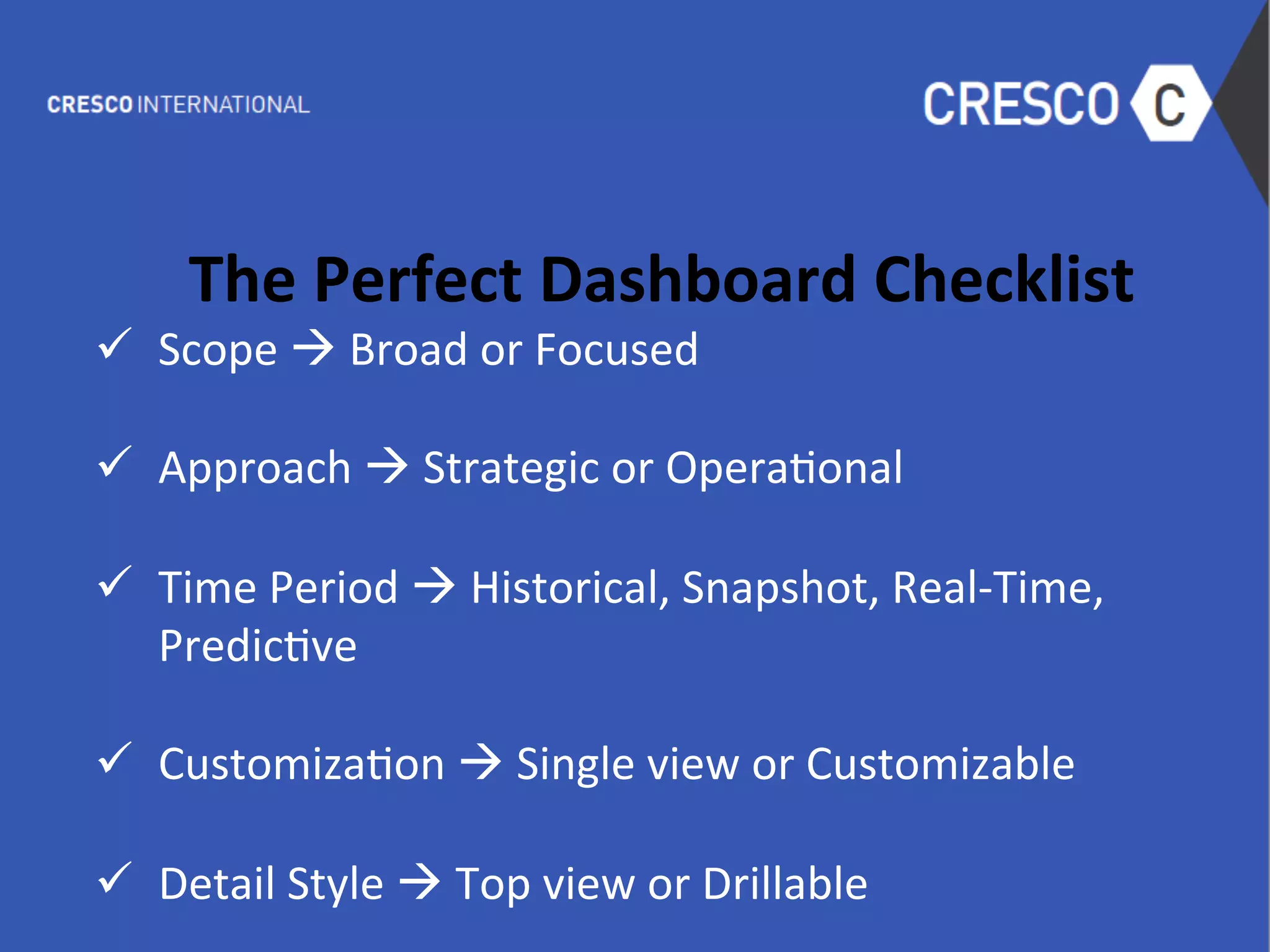  
The	
  Perfect	
  Dashboard	
  Checklist	
  
ü  Scope	
  à	
  Broad	
  or	
  Focused	
  
	
  
ü  Approach	
  à	
  Strategic	
  or	
  Opera6onal	
  
	
  
ü  Time	
  Period	
  à	
  Historical,	
  Snapshot,	
  Real-­‐Time,	
  
Predic6ve	
  
	
  
ü  Customiza6on	
  à	
  Single	
  view	
  or	
  Customizable	
  
	
  
ü  Detail	
  Style	
  à	
  Top	
  view	
  or	
  Drillable	
  
	
  
 