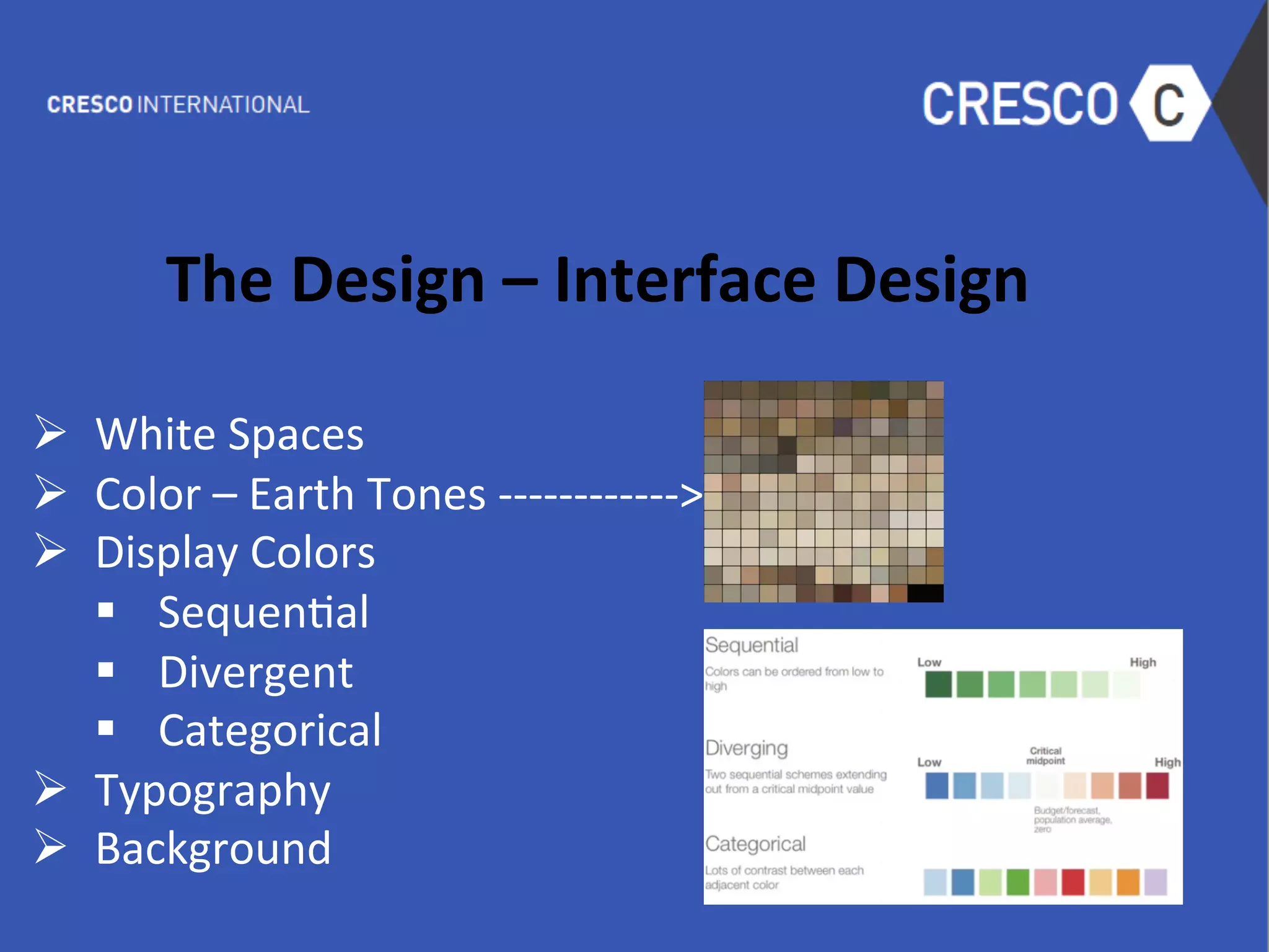  
The	
  Design	
  –	
  Interface	
  Design	
  
	
  
Ø  White	
  Spaces	
  
Ø  Color	
  –	
  Earth	
  Tones	
  -­‐-­‐-­‐-­‐-­‐-­‐-­‐-­‐-­‐-­‐-­‐-­‐>	
  
Ø  Display	
  Colors	
  	
  
§  Sequen6al	
  
§  Divergent	
  
§  Categorical	
  
Ø  Typography	
  
Ø  Background	
  
	
  
 