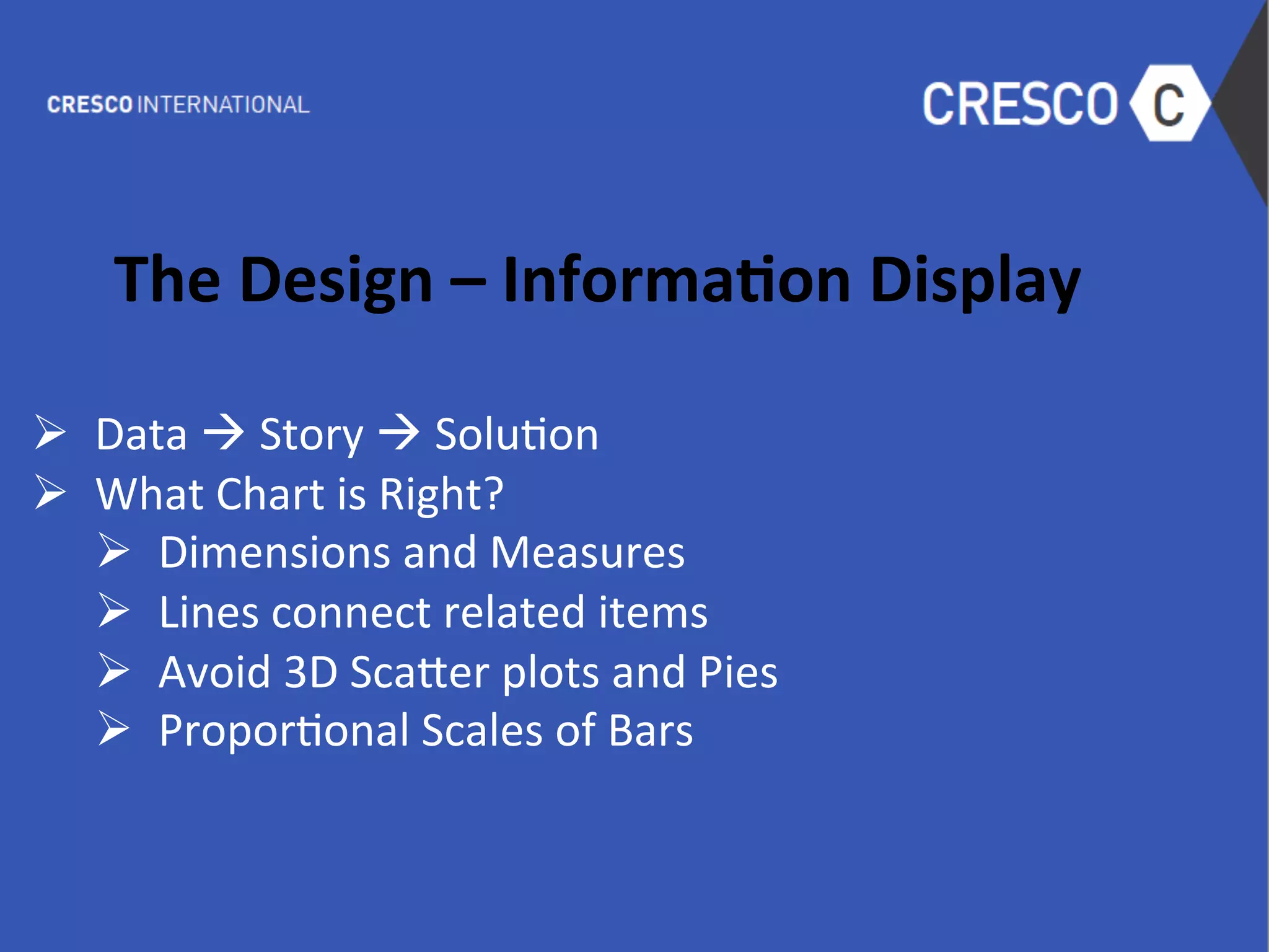  
The	
  Design	
  –	
  Informa1on	
  Display	
  
	
  
Ø  Data	
  à	
  Story	
  à	
  Solu6on	
  	
  
Ø  What	
  Chart	
  is	
  Right?	
  
Ø  Dimensions	
  and	
  Measures	
  
Ø  Lines	
  connect	
  related	
  items	
  
Ø  Avoid	
  3D	
  Sca-er	
  plots	
  and	
  Pies	
  
Ø  Propor6onal	
  Scales	
  of	
  Bars	
  
	
  
	
  
 
