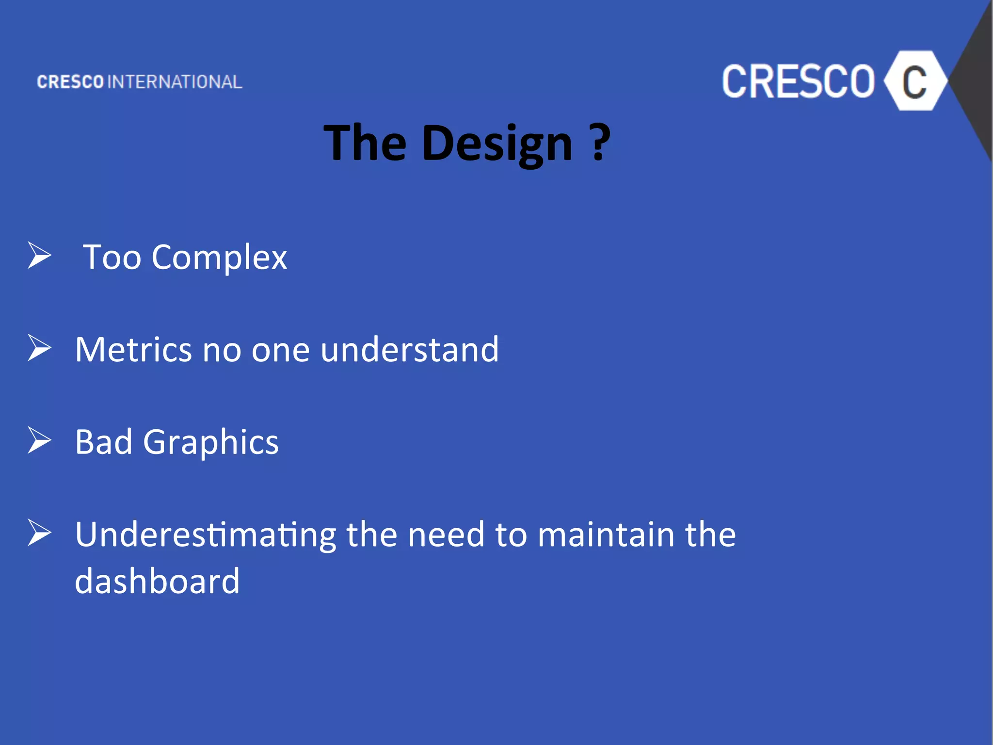 The	
  Design	
  ?	
  
	
  
Ø  	
  Too	
  Complex	
  
	
  
Ø  Metrics	
  no	
  one	
  understand	
  
	
  
Ø  Bad	
  Graphics	
  
	
  
Ø  Underes6ma6ng	
  the	
  need	
  to	
  maintain	
  the	
  
dashboard	
  
	
  
	
  
	
  
 