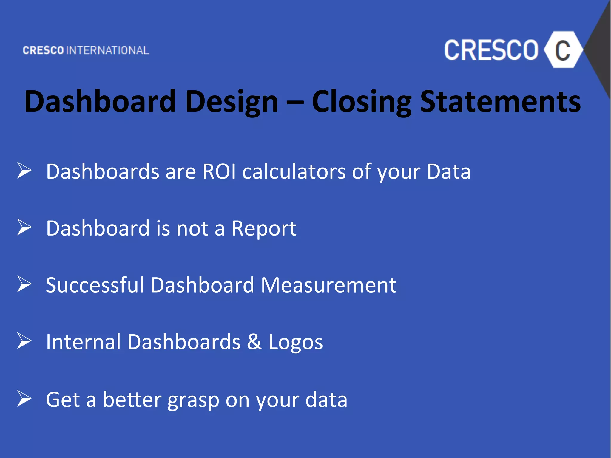 Dashboard	
  Design	
  –	
  Closing	
  Statements	
  
	
  
Ø  Dashboards	
  are	
  ROI	
  calculators	
  of	
  your	
  Data	
  
	
  
Ø  Dashboard	
  is	
  not	
  a	
  Report	
  
Ø  Successful	
  Dashboard	
  Measurement	
  
Ø  Internal	
  Dashboards	
  &	
  Logos	
  
Ø  Get	
  a	
  be-er	
  grasp	
  on	
  your	
  data	
  
	
  
 