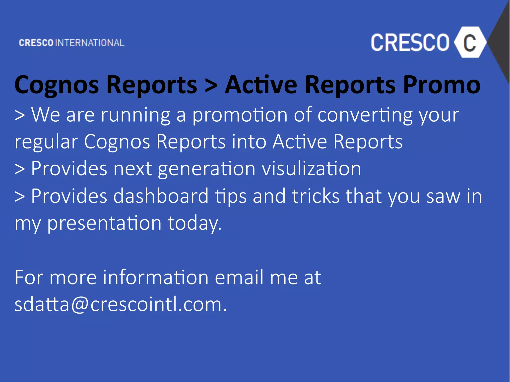  
Cognos	
  Reports	
  >	
  Ac1ve	
  Reports	
  Promo	
  
>  We  are  running  a  promo6on  of  conver6ng  your
regular  Cognos  Reports  into  Ac6ve  Reports
>  Provides  next  genera6on  visuliza6on
>  Provides  dashboard  6ps  and  tricks  that  you  saw  in  
my  presenta6on  today.

For  more  informa6on  email  me  at  
sda0a@crescointl.com.
 