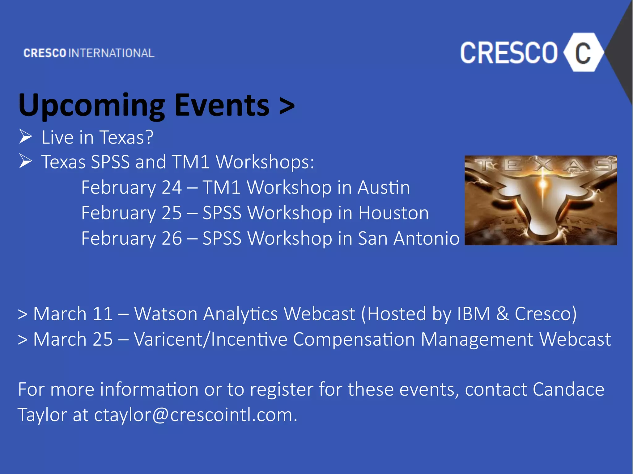  
Upcoming	
  Events	
  >	
  
Ø  Live  in  Texas?  
Ø  Texas  SPSS  and  TM1  Workshops:  

February  24  –  TM1  Workshop  in  Aus6n

February  25  –  SPSS  Workshop  in  Houston

February  26  –  SPSS  Workshop  in  San  Antonio    
  

>  March  11  –  Watson  Analy6cs  Webcast  (Hosted  by  IBM  &  Cresco)
>  March  25  –  Varicent/Incen6ve  Compensa6on  Management  Webcast

For  more  informa6on  or  to  register  for  these  events,  contact  Candace  
Taylor  at  ctaylor@crescointl.com.
 