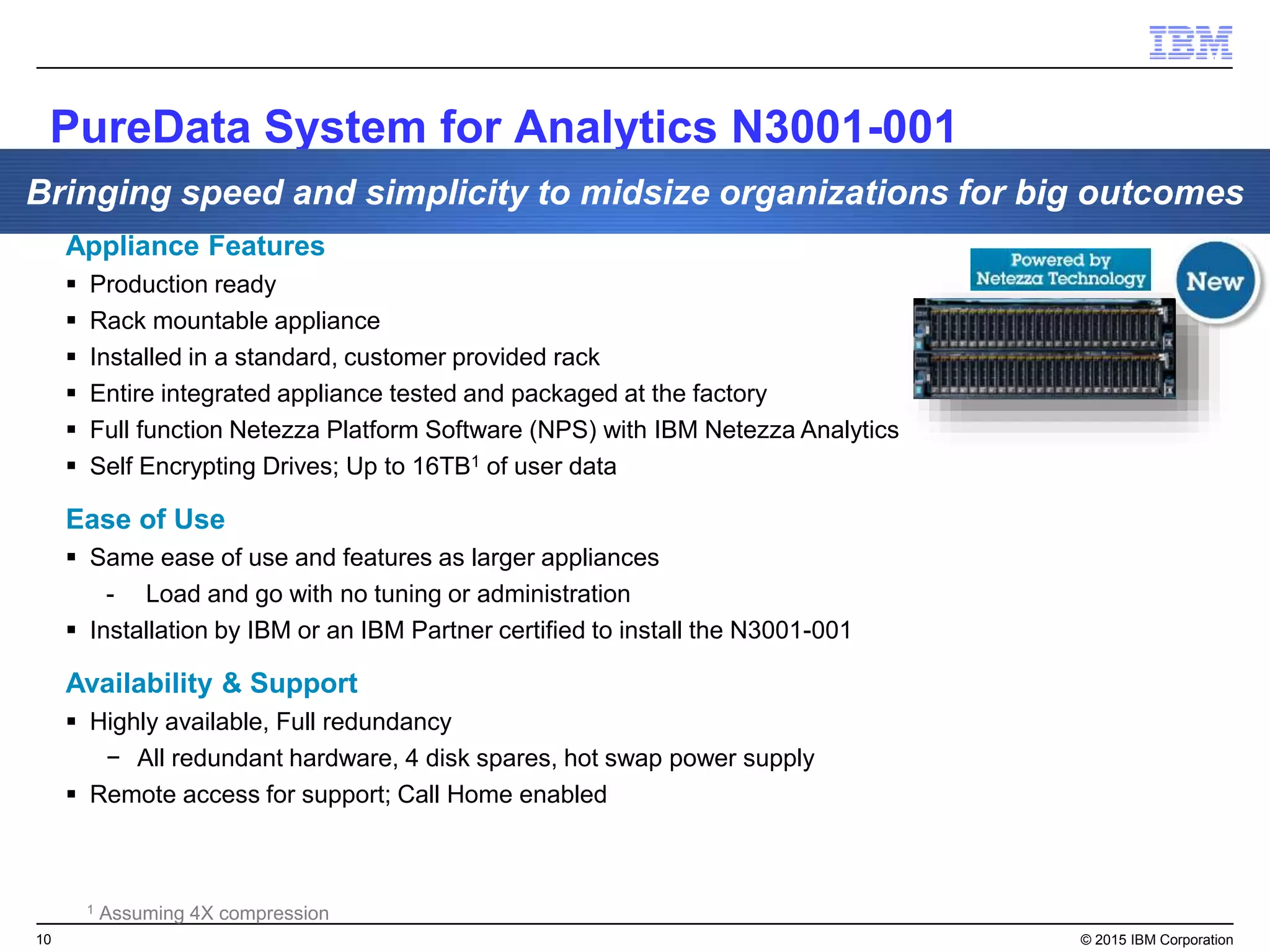 10 © 2015 IBM Corporation
Appliance Features
 Production ready
 Rack mountable appliance
 Installed in a standard, customer provided rack
 Entire integrated appliance tested and packaged at the factory
 Full function Netezza Platform Software (NPS) with IBM Netezza Analytics
 Self Encrypting Drives; Up to 16TB1 of user data
Ease of Use
 Same ease of use and features as larger appliances
- Load and go with no tuning or administration
 Installation by IBM or an IBM Partner certified to install the N3001-001
Availability & Support
 Highly available, Full redundancy
− All redundant hardware, 4 disk spares, hot swap power supply
 Remote access for support; Call Home enabled
1 Assuming 4X compression
PureData System for Analytics N3001-001
Bringing speed and simplicity to midsize organizations for big outcomes
 