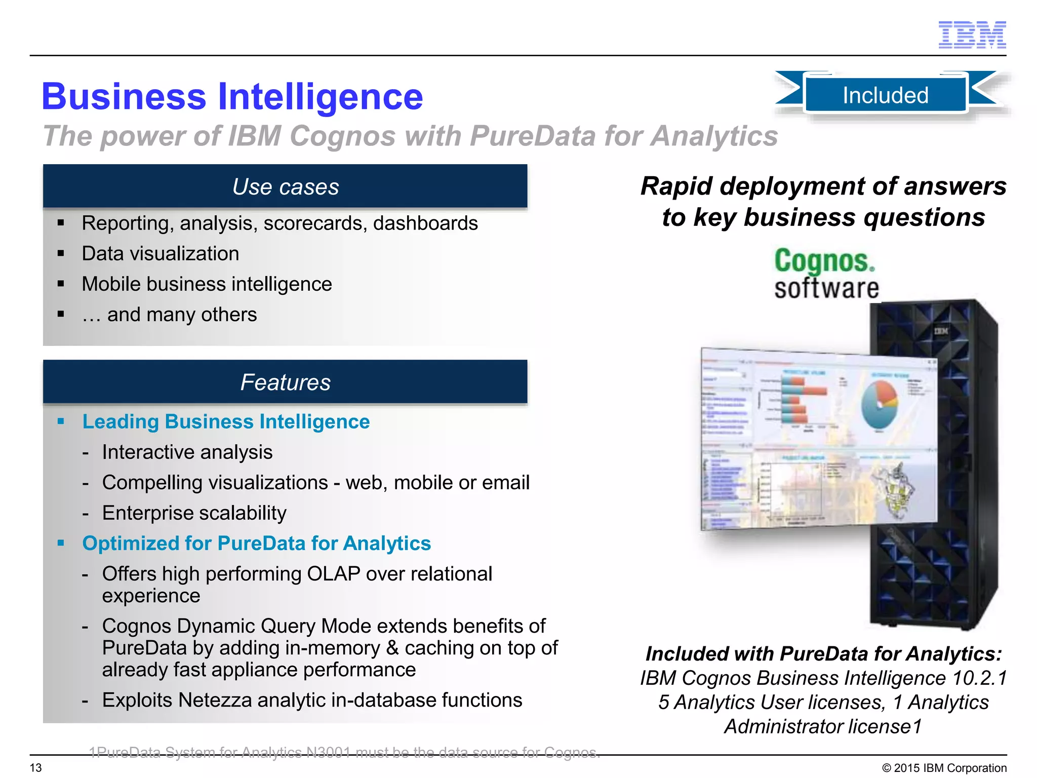 13 © 2015 IBM Corporation
Use cases
Features
Business Intelligence
The power of IBM Cognos with PureData for Analytics
 Leading Business Intelligence
- Interactive analysis
- Compelling visualizations - web, mobile or email
- Enterprise scalability
 Optimized for PureData for Analytics
- Offers high performing OLAP over relational
experience
- Cognos Dynamic Query Mode extends benefits of
PureData by adding in-memory & caching on top of
already fast appliance performance
- Exploits Netezza analytic in-database functions
Rapid deployment of answers
to key business questions
Included with PureData for Analytics:
IBM Cognos Business Intelligence 10.2.1
5 Analytics User licenses, 1 Analytics
Administrator license1
Included
 Reporting, analysis, scorecards, dashboards
 Data visualization
 Mobile business intelligence
 … and many others
1PureData System for Analytics N3001 must be the data source for Cognos.
 