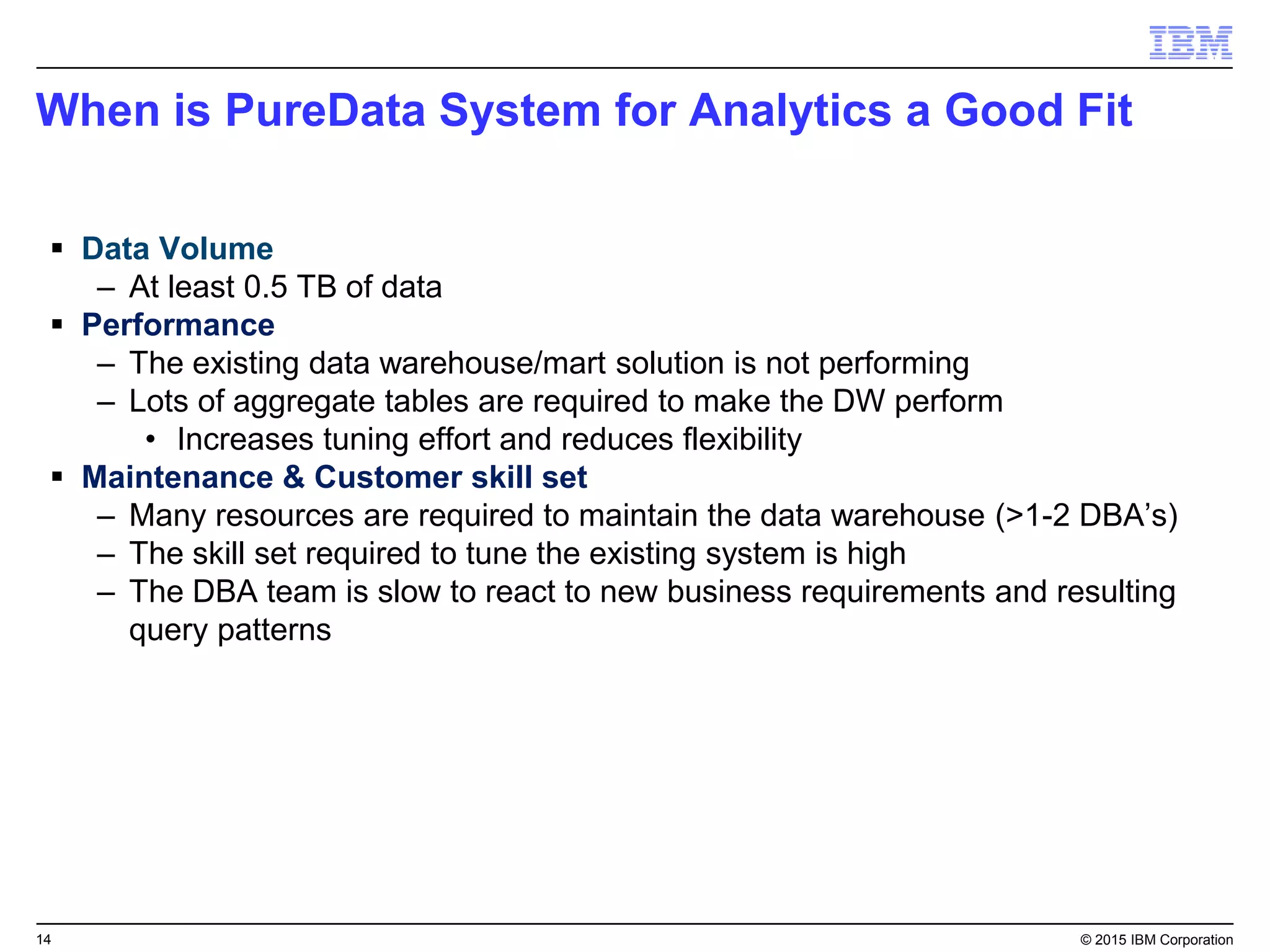14 © 2015 IBM Corporation
When is PureData System for Analytics a Good Fit
 Data Volume
– At least 0.5 TB of data
 Performance
– The existing data warehouse/mart solution is not performing
– Lots of aggregate tables are required to make the DW perform
• Increases tuning effort and reduces flexibility
 Maintenance & Customer skill set
– Many resources are required to maintain the data warehouse (>1-2 DBA’s)
– The skill set required to tune the existing system is high
– The DBA team is slow to react to new business requirements and resulting
query patterns
 