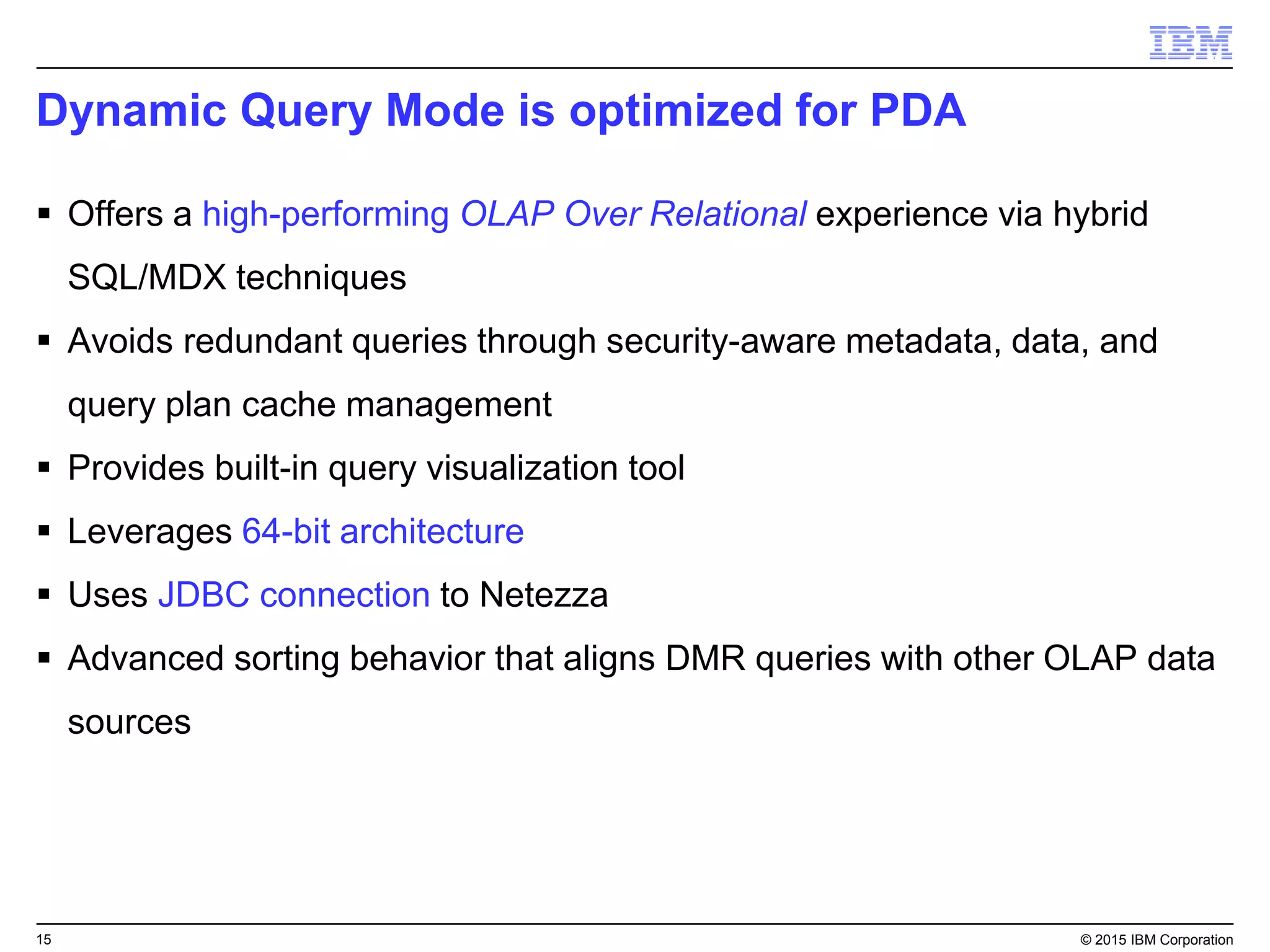 15 © 2015 IBM Corporation
Dynamic Query Mode is optimized for PDA
 Offers a high-performing OLAP Over Relational experience via hybrid
SQL/MDX techniques
 Avoids redundant queries through security-aware metadata, data, and
query plan cache management
 Provides built-in query visualization tool
 Leverages 64-bit architecture
 Uses JDBC connection to Netezza
 Advanced sorting behavior that aligns DMR queries with other OLAP data
sources
 