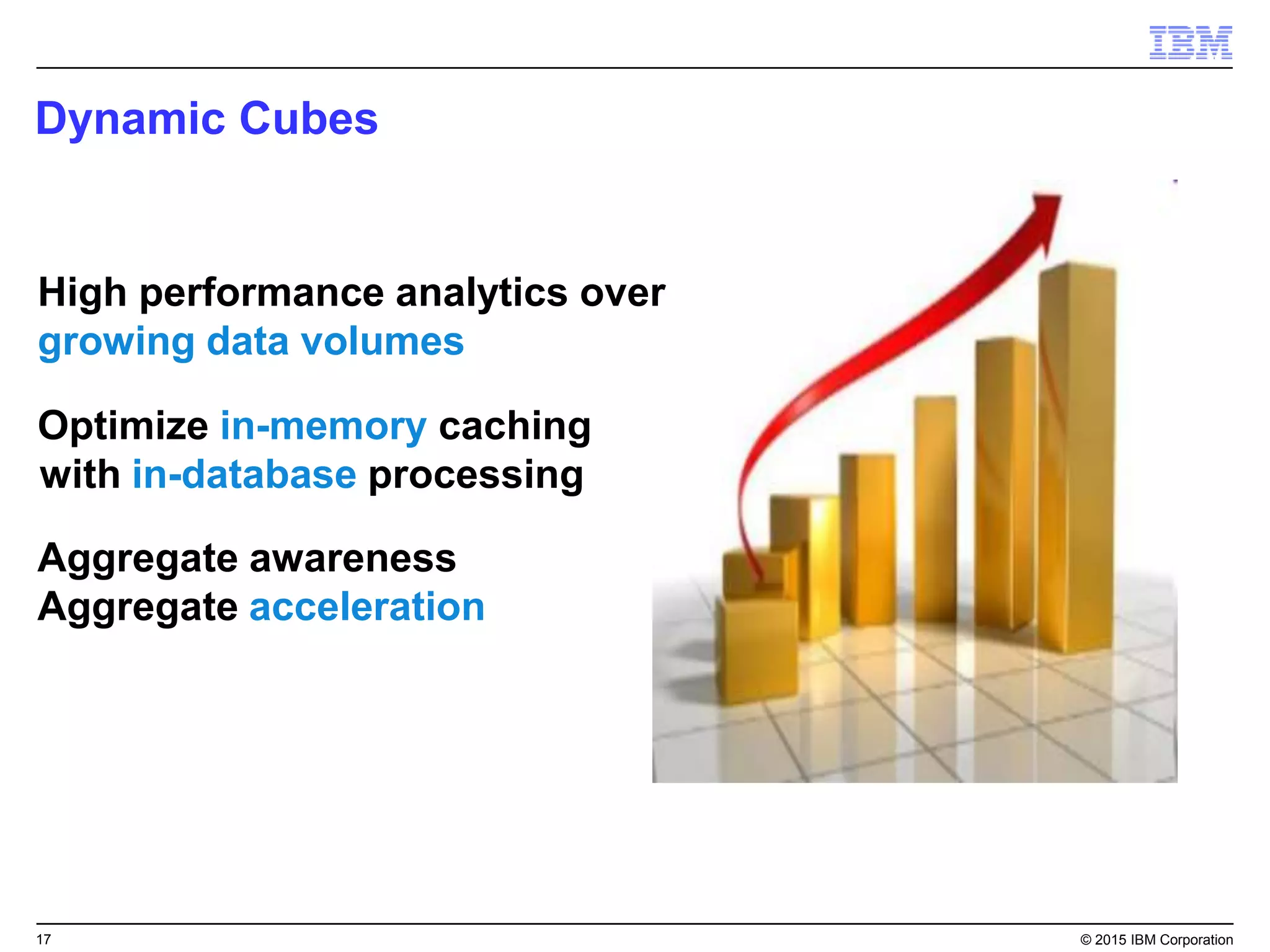 17 © 2015 IBM Corporation
High performance analytics over
growing data volumes
Aggregate awareness
Aggregate acceleration
Optimize in-memory caching
with in-database processing
Dynamic Cubes
 