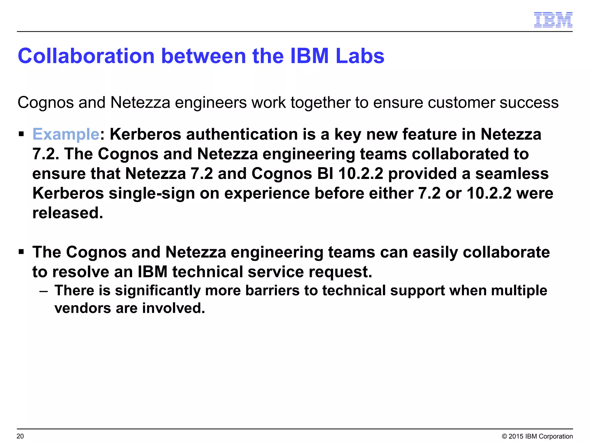 20 © 2015 IBM Corporation
 Example: Kerberos authentication is a key new feature in Netezza
7.2. The Cognos and Netezza engineering teams collaborated to
ensure that Netezza 7.2 and Cognos BI 10.2.2 provided a seamless
Kerberos single-sign on experience before either 7.2 or 10.2.2 were
released.
 The Cognos and Netezza engineering teams can easily collaborate
to resolve an IBM technical service request.
– There is significantly more barriers to technical support when multiple
vendors are involved.
Collaboration between the IBM Labs
Cognos and Netezza engineers work together to ensure customer success
 