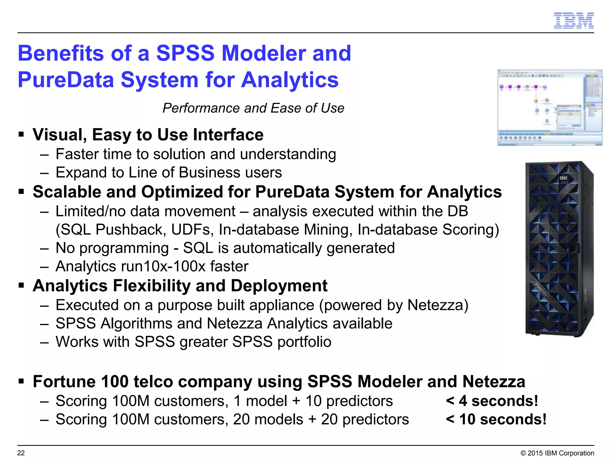 22 © 2015 IBM Corporation
Benefits of a SPSS Modeler and
PureData System for Analytics
 Visual, Easy to Use Interface
– Faster time to solution and understanding
– Expand to Line of Business users
 Scalable and Optimized for PureData System for Analytics
– Limited/no data movement – analysis executed within the DB
(SQL Pushback, UDFs, In-database Mining, In-database Scoring)
– No programming - SQL is automatically generated
– Analytics run10x-100x faster
 Analytics Flexibility and Deployment
– Executed on a purpose built appliance (powered by Netezza)
– SPSS Algorithms and Netezza Analytics available
– Works with SPSS greater SPSS portfolio
 Fortune 100 telco company using SPSS Modeler and Netezza
– Scoring 100M customers, 1 model + 10 predictors < 4 seconds!
– Scoring 100M customers, 20 models + 20 predictors < 10 seconds!
Performance and Ease of Use
 