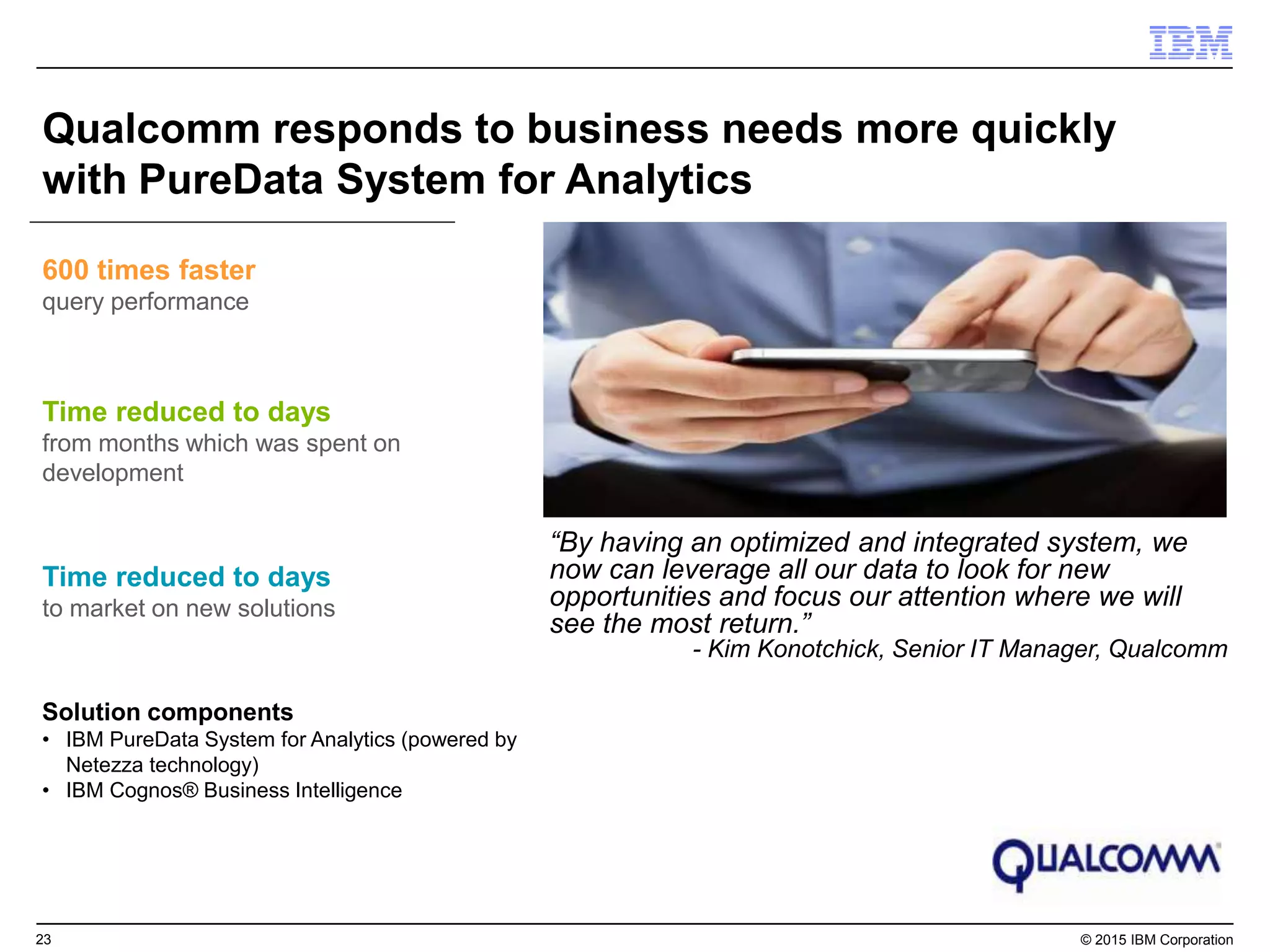 23 © 2015 IBM Corporation
Qualcomm responds to business needs more quickly
with PureData System for Analytics
Time reduced to days
from months which was spent on
development
600 times faster
query performance
Solution components
• IBM PureData System for Analytics (powered by
Netezza technology)
• IBM Cognos® Business Intelligence
“By having an optimized and integrated system, we
now can leverage all our data to look for new
opportunities and focus our attention where we will
see the most return.”
- Kim Konotchick, Senior IT Manager, Qualcomm
Time reduced to days
to market on new solutions
 