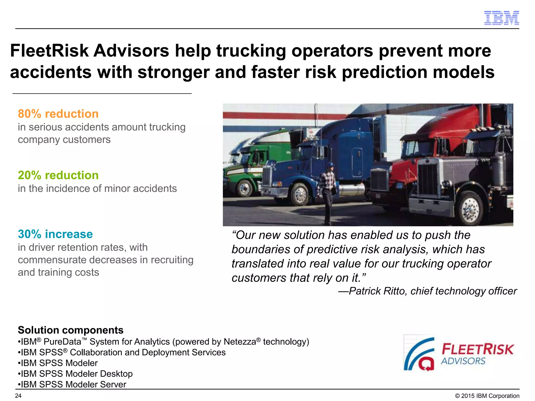 24 © 2015 IBM Corporation
FleetRisk Advisors help trucking operators prevent more
accidents with stronger and faster risk prediction models
20% reduction
in the incidence of minor accidents
80% reduction
in serious accidents amount trucking
company customers
30% increase
in driver retention rates, with
commensurate decreases in recruiting
and training costs
Solution components
•IBM® PureData™ System for Analytics (powered by Netezza® technology)
•IBM SPSS® Collaboration and Deployment Services
•IBM SPSS Modeler
•IBM SPSS Modeler Desktop
•IBM SPSS Modeler Server
“Our new solution has enabled us to push the
boundaries of predictive risk analysis, which has
translated into real value for our trucking operator
customers that rely on it.”
—Patrick Ritto, chief technology officer
 