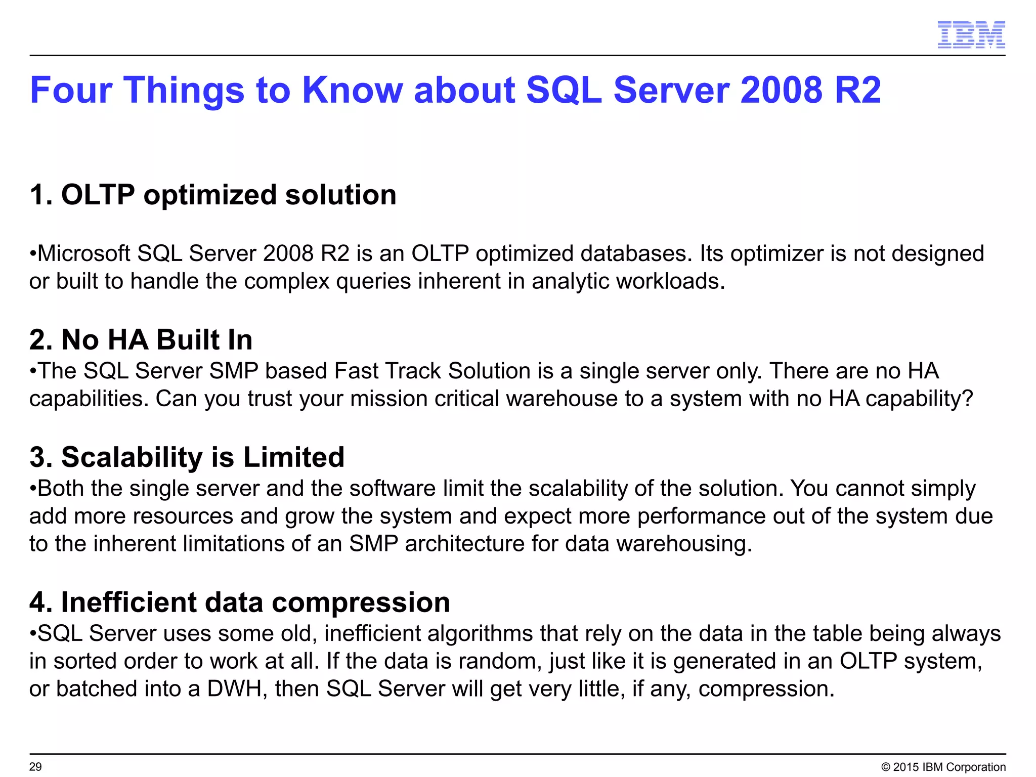 29 © 2015 IBM Corporation
Four Things to Know about SQL Server 2008 R2
1. OLTP optimized solution
•Microsoft SQL Server 2008 R2 is an OLTP optimized databases. Its optimizer is not designed
or built to handle the complex queries inherent in analytic workloads.
2. No HA Built In
•The SQL Server SMP based Fast Track Solution is a single server only. There are no HA
capabilities. Can you trust your mission critical warehouse to a system with no HA capability?
3. Scalability is Limited
•Both the single server and the software limit the scalability of the solution. You cannot simply
add more resources and grow the system and expect more performance out of the system due
to the inherent limitations of an SMP architecture for data warehousing.
4. Inefficient data compression
•SQL Server uses some old, inefficient algorithms that rely on the data in the table being always
in sorted order to work at all. If the data is random, just like it is generated in an OLTP system,
or batched into a DWH, then SQL Server will get very little, if any, compression.
 