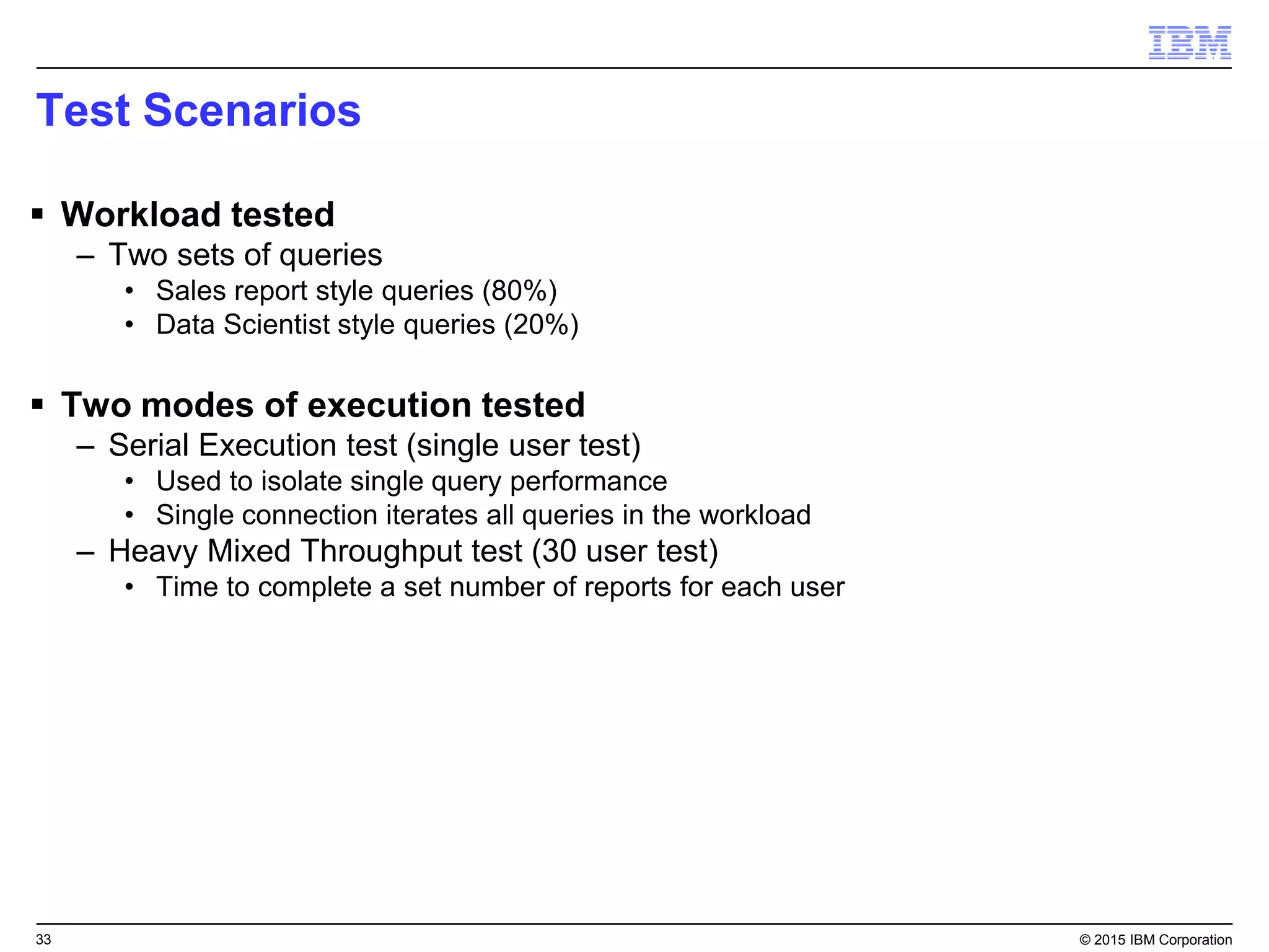 33 © 2015 IBM Corporation
Test Scenarios
 Workload tested
– Two sets of queries
• Sales report style queries (80%)
• Data Scientist style queries (20%)
 Two modes of execution tested
– Serial Execution test (single user test)
• Used to isolate single query performance
• Single connection iterates all queries in the workload
– Heavy Mixed Throughput test (30 user test)
• Time to complete a set number of reports for each user
 