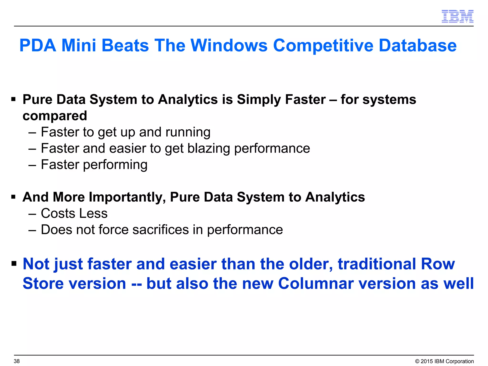38 © 2015 IBM Corporation
PDA Mini Beats The Windows Competitive Database
 Pure Data System to Analytics is Simply Faster – for systems
compared
– Faster to get up and running
– Faster and easier to get blazing performance
– Faster performing
 And More Importantly, Pure Data System to Analytics
– Costs Less
– Does not force sacrifices in performance
 Not just faster and easier than the older, traditional Row
Store version -- but also the new Columnar version as well
 