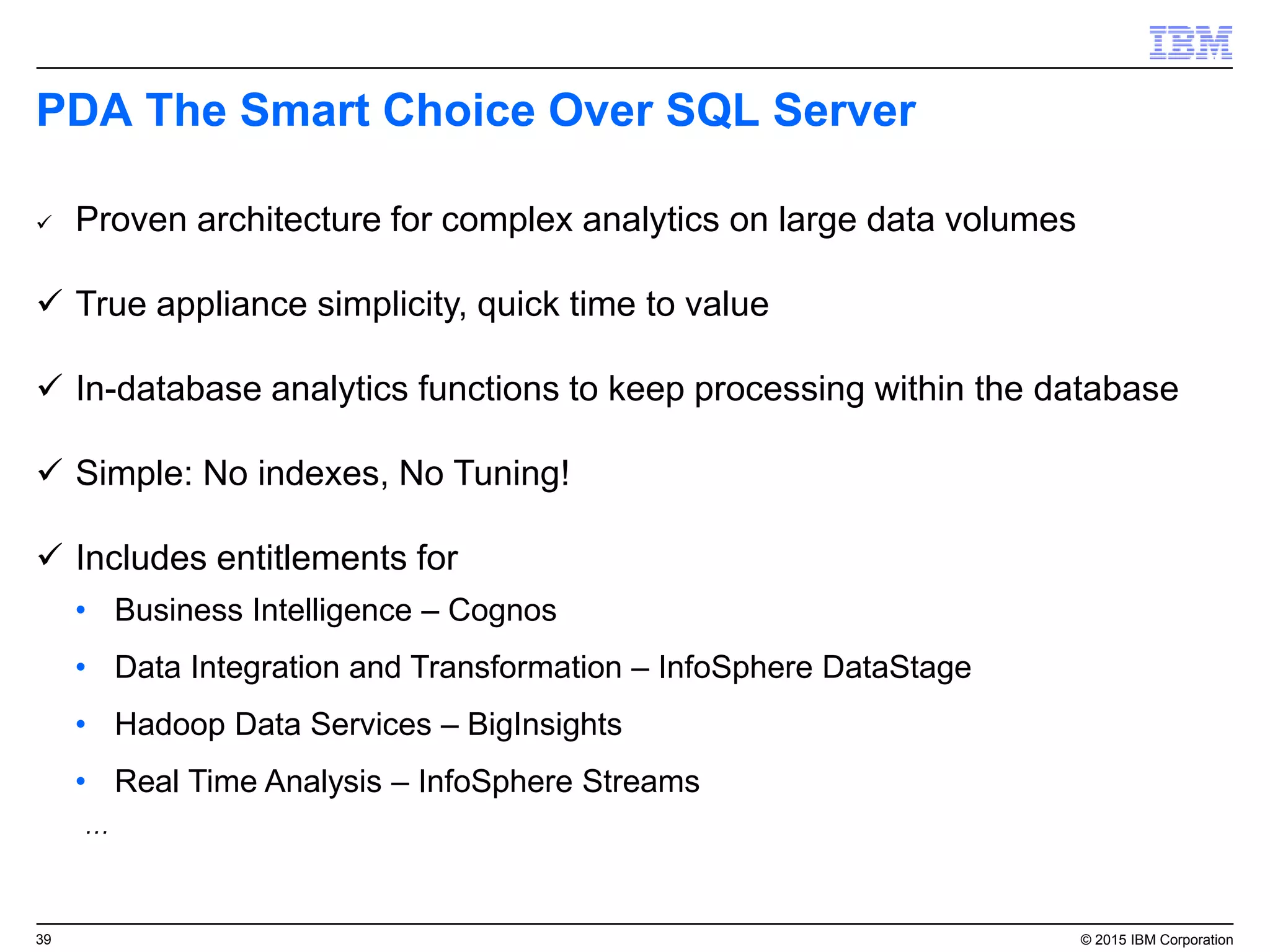 39 © 2015 IBM Corporation
PDA The Smart Choice Over SQL Server
 Proven architecture for complex analytics on large data volumes
 True appliance simplicity, quick time to value
 In-database analytics functions to keep processing within the database
 Simple: No indexes, No Tuning!
 Includes entitlements for
• Business Intelligence – Cognos
• Data Integration and Transformation – InfoSphere DataStage
• Hadoop Data Services – BigInsights
• Real Time Analysis – InfoSphere Streams
…
 