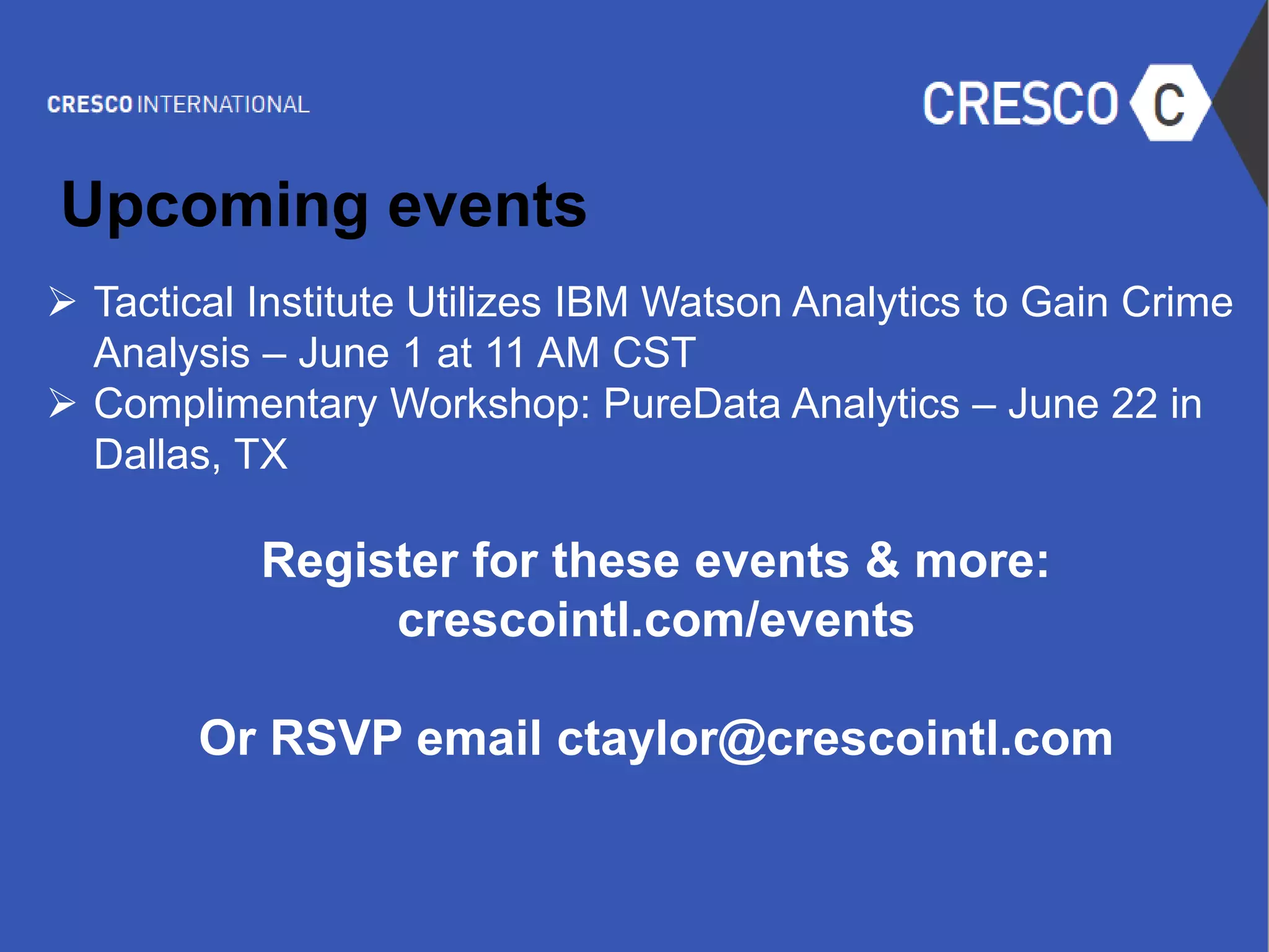 © 2015 IBM Corporation
 Tactical Institute Utilizes IBM Watson Analytics to Gain Crime
Analysis – June 1 at 11 AM CST
 Complimentary Workshop: PureData Analytics – June 22 in
Dallas, TX
Register for these events & more:
crescointl.com/events
Or RSVP email ctaylor@crescointl.com
Upcoming events
 